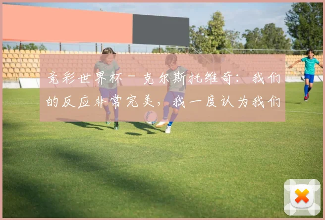 竞彩世界杯 - 克尔斯托维奇：我们的反应非常完美，我一度认为我们能赢国米