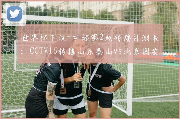 世界杯下注-中超第2轮转播计划表：CCTV16转播山东泰山vs北京国安