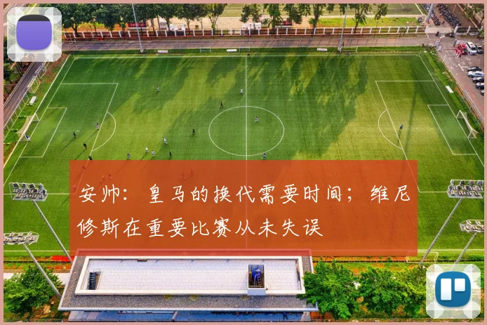 安帅：皇马的换代需要时间；维尼修斯在重要比赛从未失误